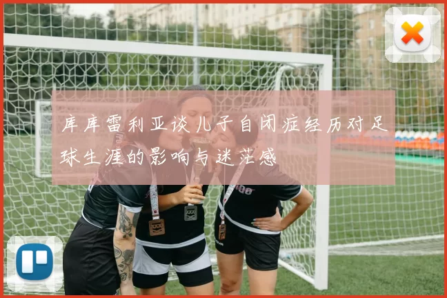 库库雷利亚谈儿子自闭症经历对足球生涯的影响与迷茫感