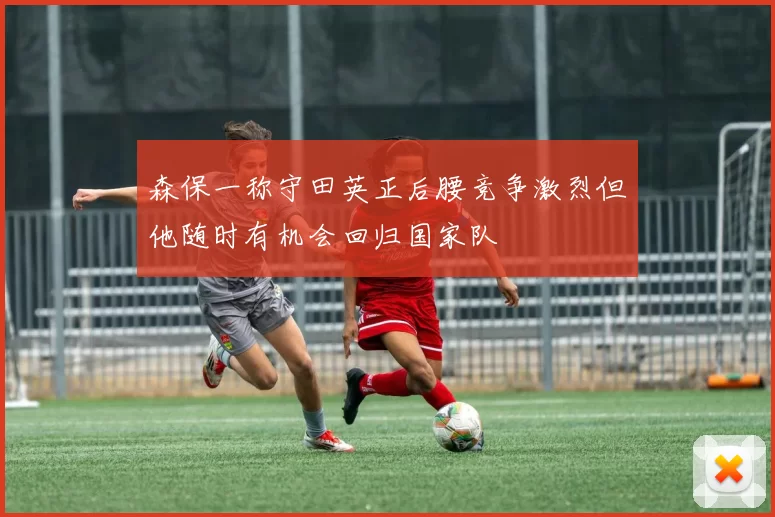 森保一称守田英正后腰竞争激烈但他随时有机会回归国家队