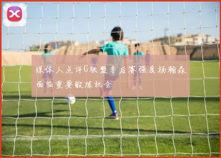 媒体人点评G联盟季后赛强度杨瀚森面临重要锻炼机会