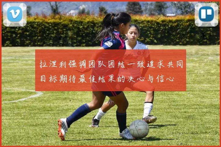 拉涅利强调团队团结一致追求共同目标期待最佳结果的决心与信心
