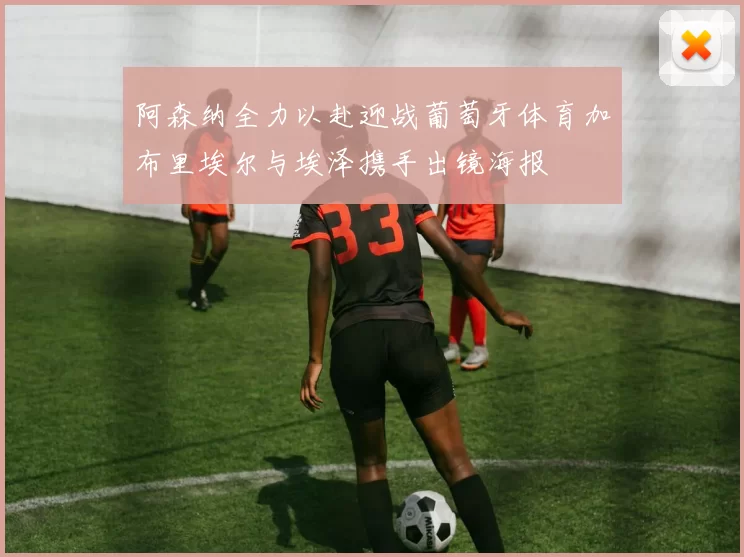 阿森纳全力以赴迎战葡萄牙体育加布里埃尔与埃泽携手出镜海报