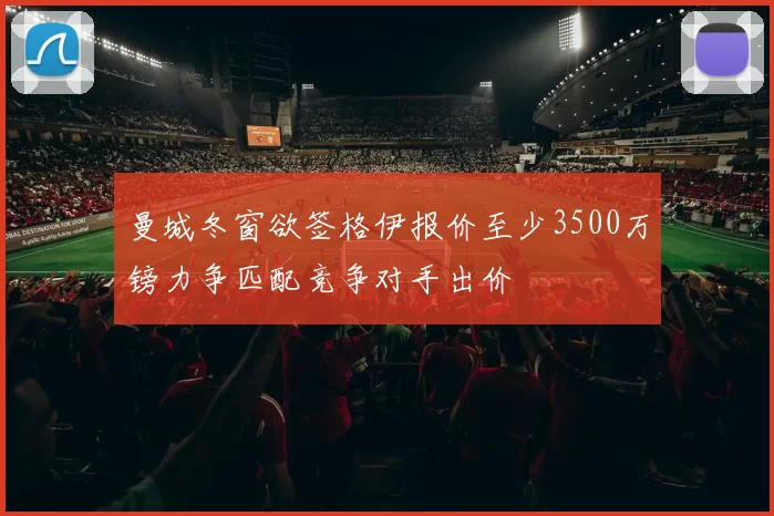 曼城冬窗欲签格伊报价至少3500万镑力争匹配竞争对手出价