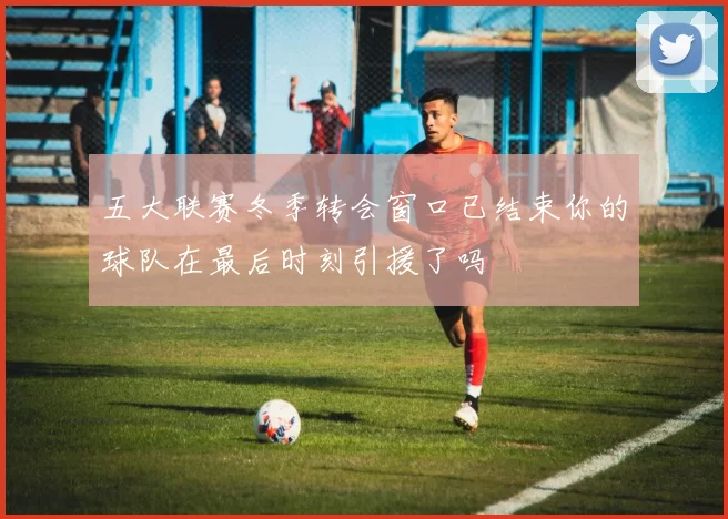 五大联赛冬季转会窗口已结束你的球队在最后时刻引援了吗