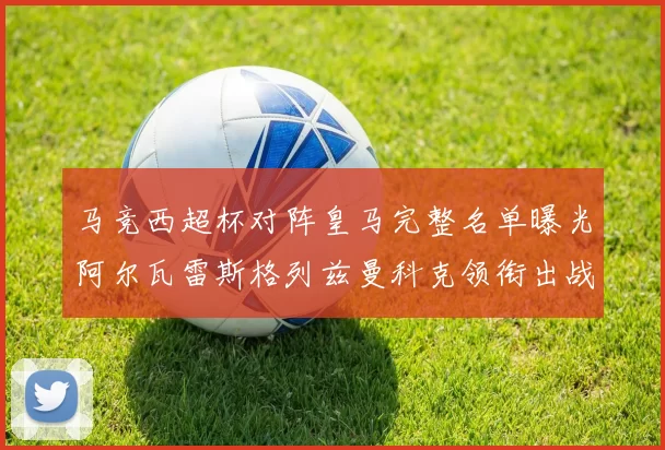 马竞西超杯对阵皇马完整名单曝光阿尔瓦雷斯格列兹曼科克领衔出战