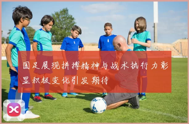 国足展现拼搏精神与战术执行力彰显积极变化引发期待