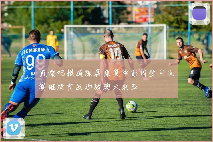直播吧报道陈晨康复中彭诗梦半决赛继续首发迎战澳大利亚