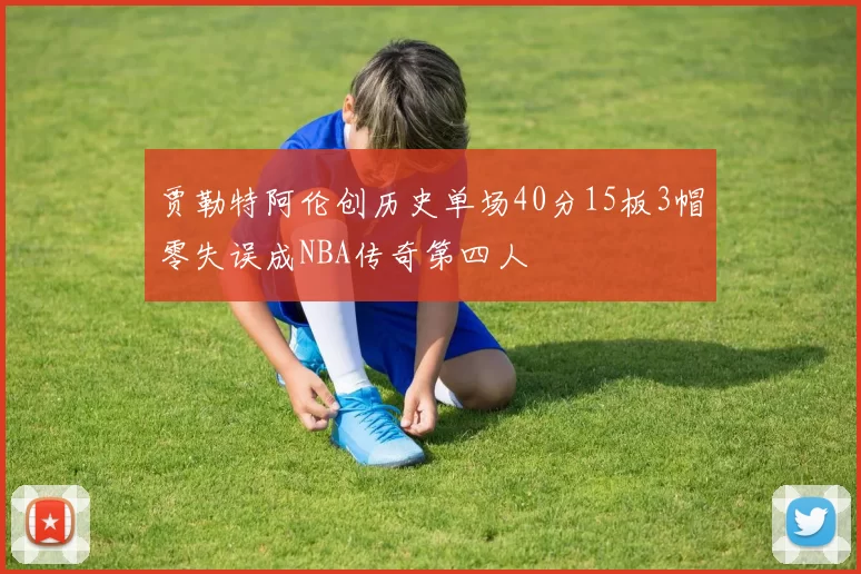贾勒特阿伦创历史单场40分15板3帽零失误成NBA传奇第四人