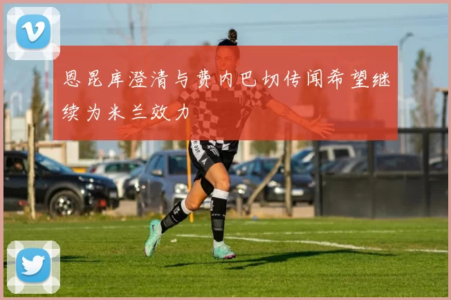 恩昆库澄清与费内巴切传闻希望继续为米兰效力